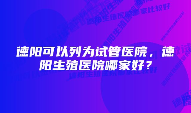 德阳可以列为试管医院，德阳生殖医院哪家好？