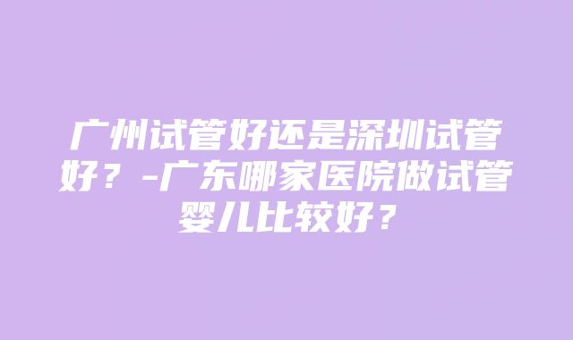 广州试管好还是深圳试管好？-广东哪家医院做试管婴儿比较好？