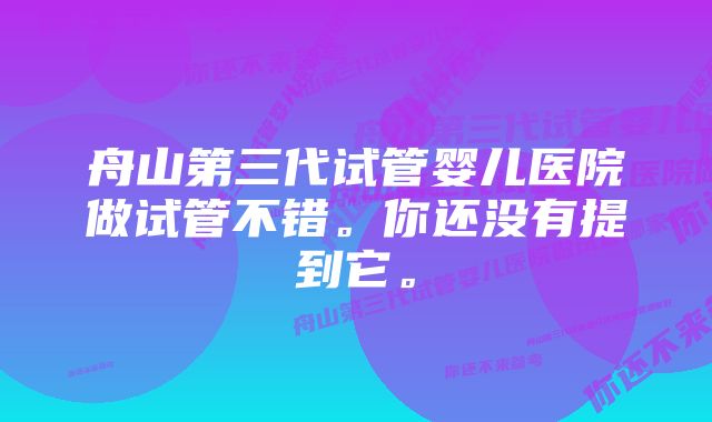 舟山第三代试管婴儿医院做试管不错。你还没有提到它。