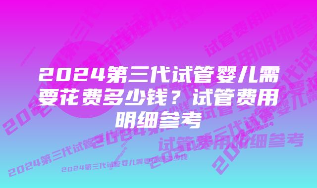 2024第三代试管婴儿需要花费多少钱？试管费用明细参考