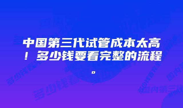 中国第三代试管成本太高！多少钱要看完整的流程。