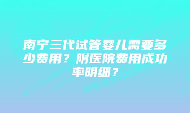 南宁三代试管婴儿需要多少费用？附医院费用成功率明细？