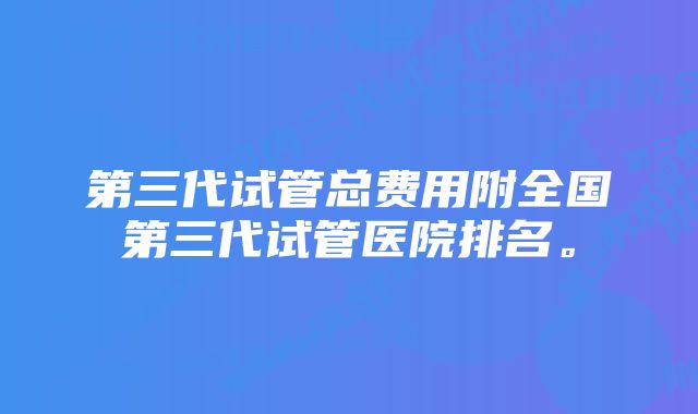 第三代试管总费用附全国第三代试管医院排名。