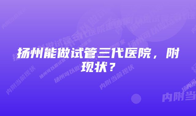 扬州能做试管三代医院，附现状？