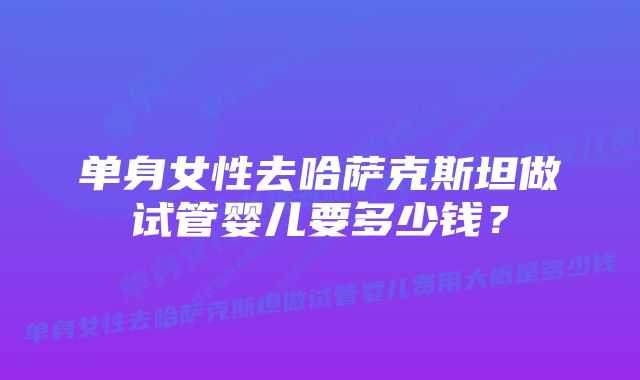 单身女性去哈萨克斯坦做试管婴儿要多少钱？