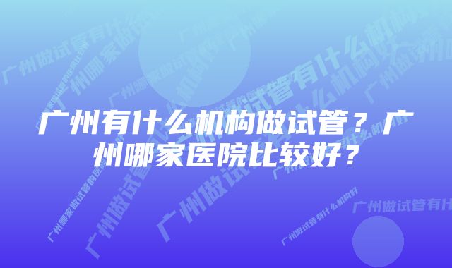 广州有什么机构做试管？广州哪家医院比较好？