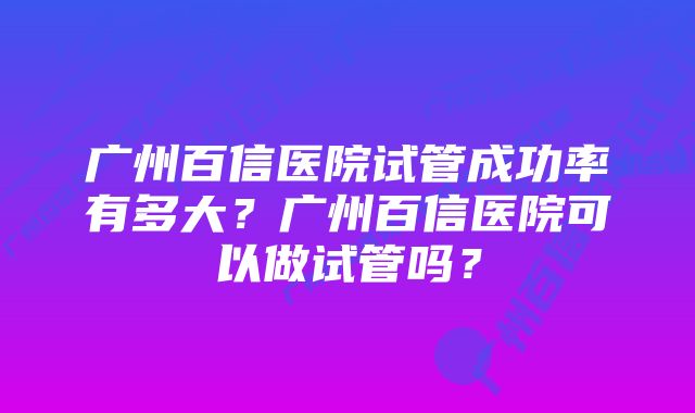 广州百信医院试管成功率有多大？广州百信医院可以做试管吗？