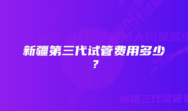 新疆第三代试管费用多少？