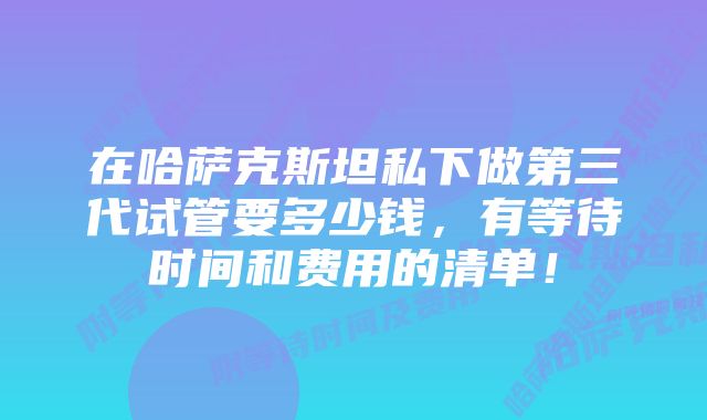 在哈萨克斯坦私下做第三代试管要多少钱，有等待时间和费用的清单！