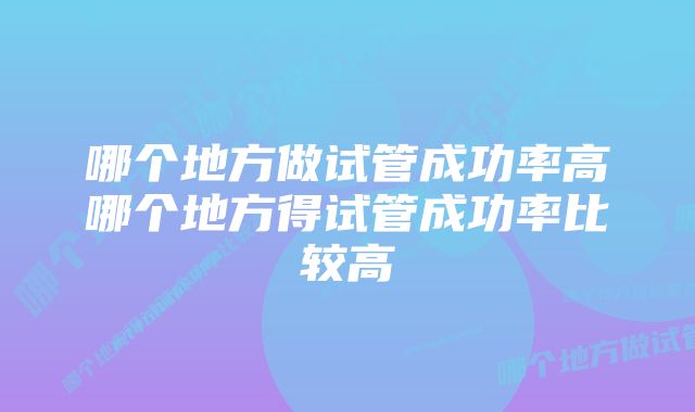 哪个地方做试管成功率高哪个地方得试管成功率比较高