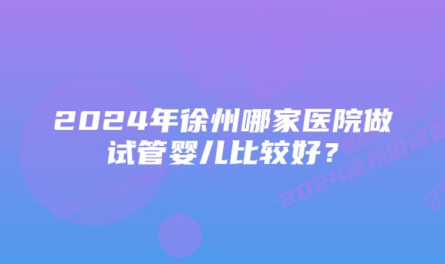 2024年徐州哪家医院做试管婴儿比较好？