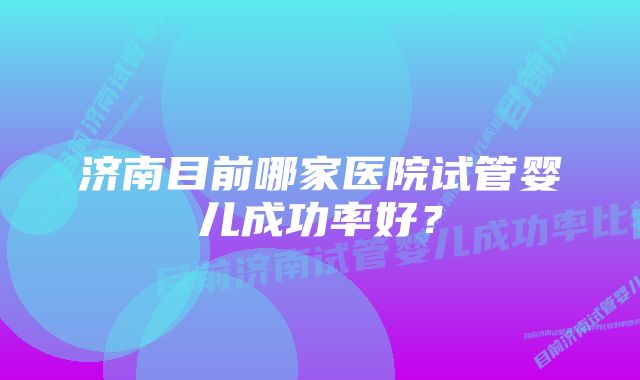 济南目前哪家医院试管婴儿成功率好？