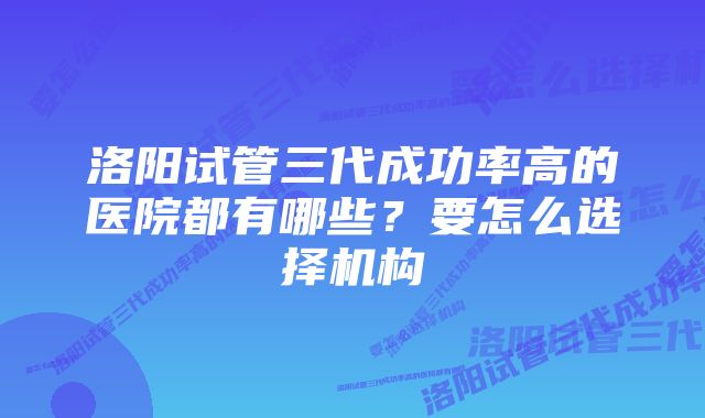 洛阳试管三代成功率高的医院都有哪些？要怎么选择机构