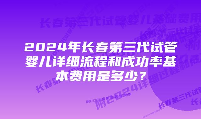 2024年长春第三代试管婴儿详细流程和成功率基本费用是多少？