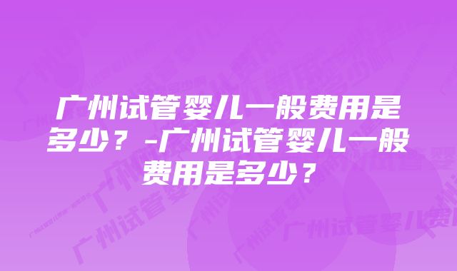 广州试管婴儿一般费用是多少？-广州试管婴儿一般费用是多少？