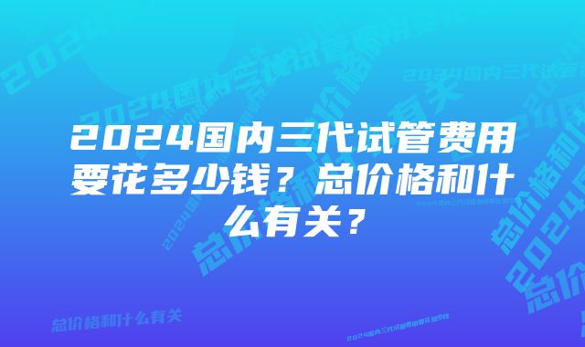 2024国内三代试管费用要花多少钱？总价格和什么有关？