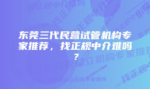 东莞三代民营试管机构专家推荐，找正规中介难吗？