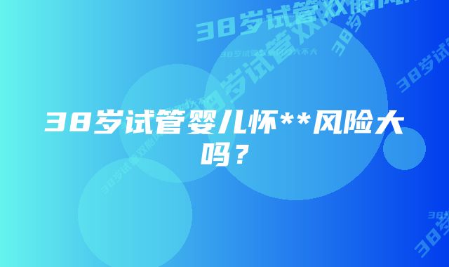 38岁试管婴儿怀**风险大吗？