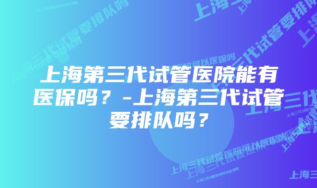 上海第三代试管医院能有医保吗？-上海第三代试管要排队吗？