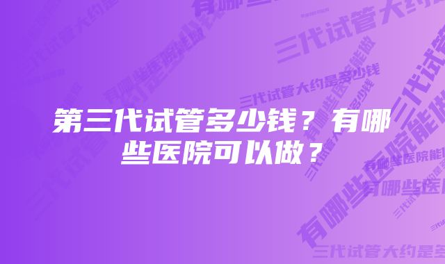 第三代试管多少钱？有哪些医院可以做？