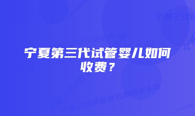 宁夏第三代试管婴儿如何收费？