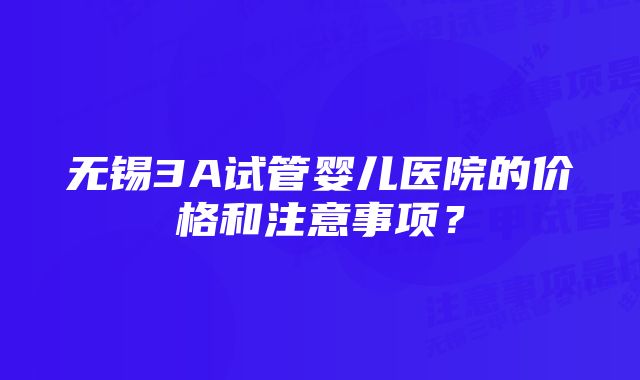 无锡3A试管婴儿医院的价格和注意事项？