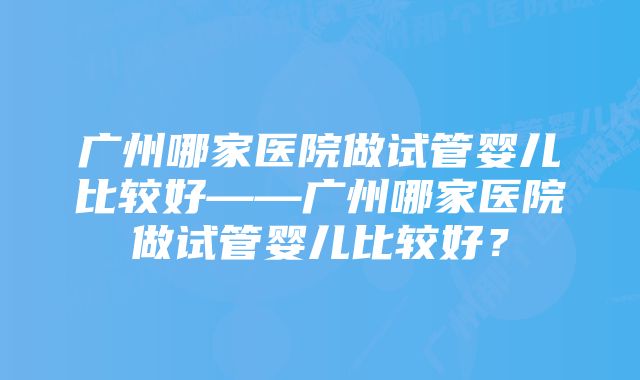 广州哪家医院做试管婴儿比较好——广州哪家医院做试管婴儿比较好？