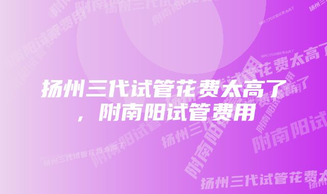 扬州三代试管花费太高了，附南阳试管费用