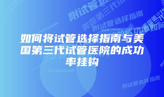 如何将试管选择指南与美国第三代试管医院的成功率挂钩