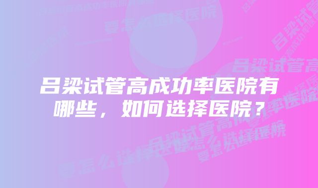 吕梁试管高成功率医院有哪些，如何选择医院？