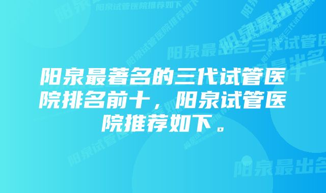 阳泉最著名的三代试管医院排名前十，阳泉试管医院推荐如下。