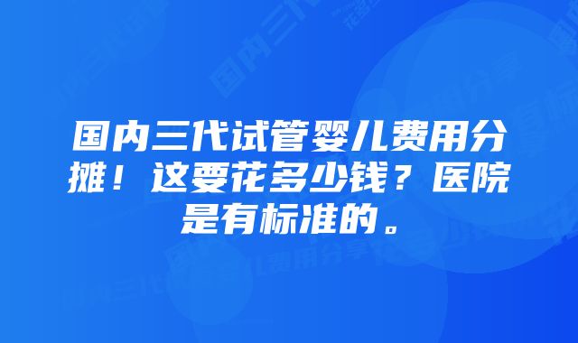 国内三代试管婴儿费用分摊！这要花多少钱？医院是有标准的。