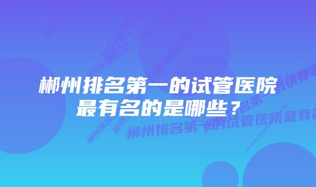 郴州排名第一的试管医院最有名的是哪些？