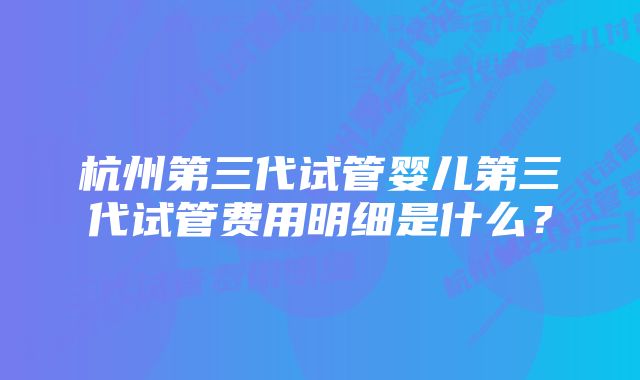 杭州第三代试管婴儿第三代试管费用明细是什么？