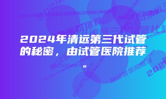 2024年清远第三代试管的秘密，由试管医院推荐。