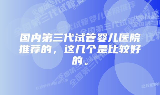 国内第三代试管婴儿医院推荐的，这几个是比较好的。