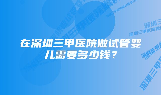 在深圳三甲医院做试管婴儿需要多少钱？