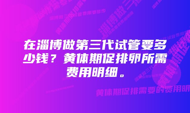 在淄博做第三代试管要多少钱？黄体期促排卵所需费用明细。