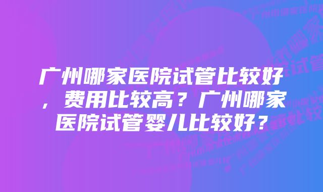 广州哪家医院试管比较好，费用比较高？广州哪家医院试管婴儿比较好？