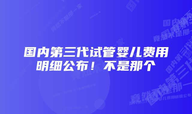 国内第三代试管婴儿费用明细公布！不是那个