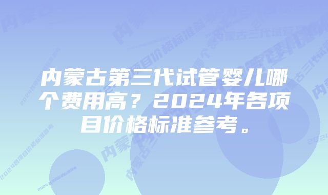 内蒙古第三代试管婴儿哪个费用高？2024年各项目价格标准参考。