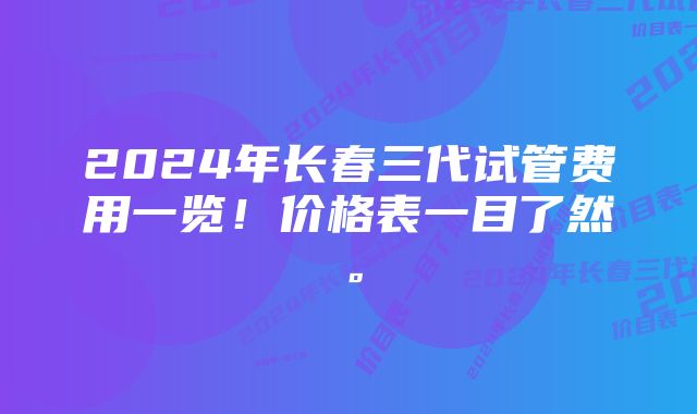 2024年长春三代试管费用一览！价格表一目了然。