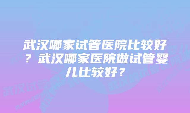 武汉哪家试管医院比较好？武汉哪家医院做试管婴儿比较好？