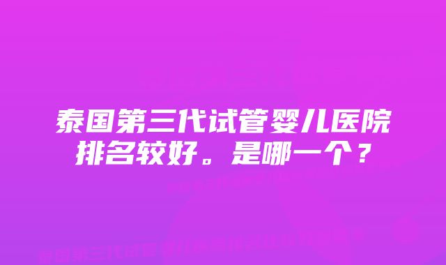 泰国第三代试管婴儿医院排名较好。是哪一个？