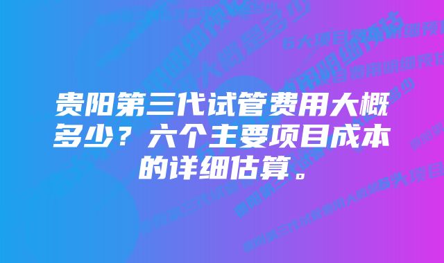 贵阳第三代试管费用大概多少？六个主要项目成本的详细估算。