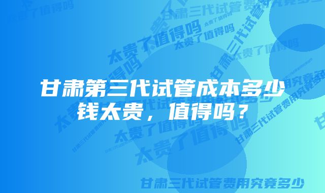 甘肃第三代试管成本多少钱太贵，值得吗？