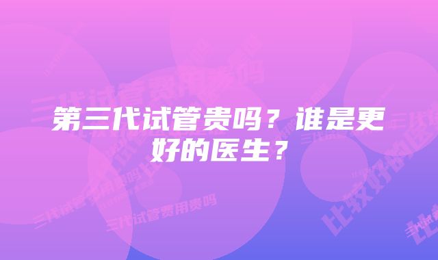 第三代试管贵吗？谁是更好的医生？