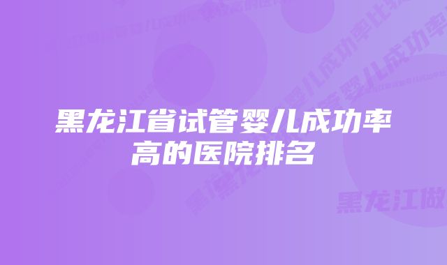 黑龙江省试管婴儿成功率高的医院排名