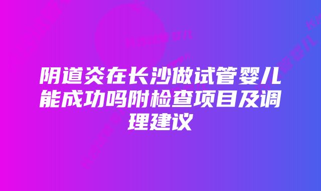 阴道炎在长沙做试管婴儿能成功吗附检查项目及调理建议