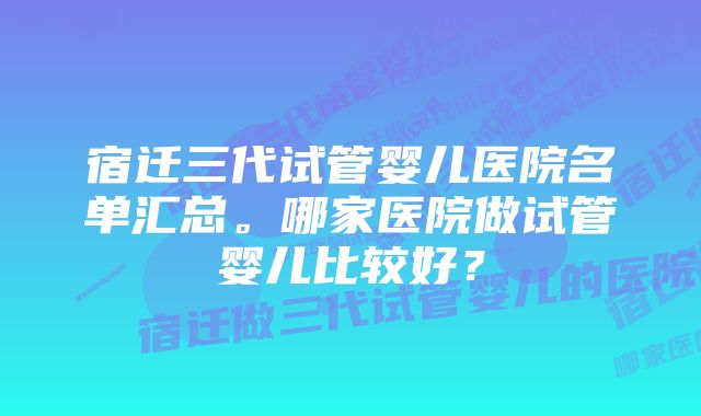 宿迁三代试管婴儿医院名单汇总。哪家医院做试管婴儿比较好？